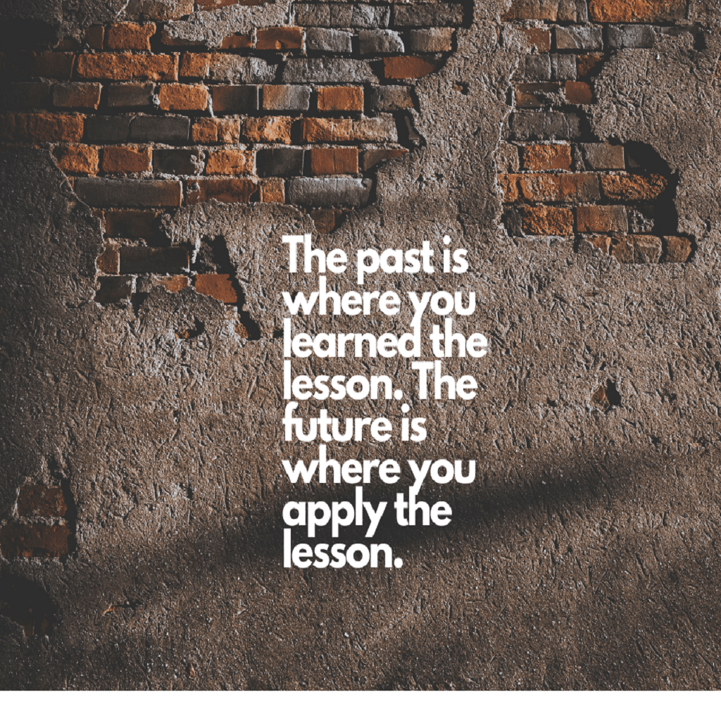 The past is where you learned the lesson. The future is where you apply the lesson.